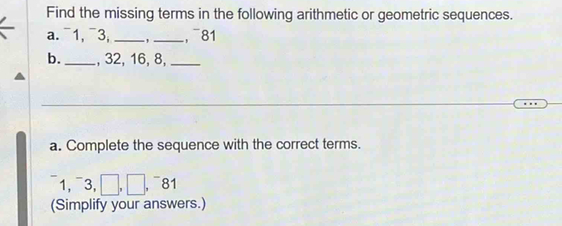 Find the missing terms in the following arithmetic or geometric sequences. 
a. ¯1, ¯3, _-,_ , ¯81 
b._ , 32, 16, 8,_ 
a. Complete the sequence with the correct terms. 
1, ¯3, □ , 81
(Simplify your answers.)