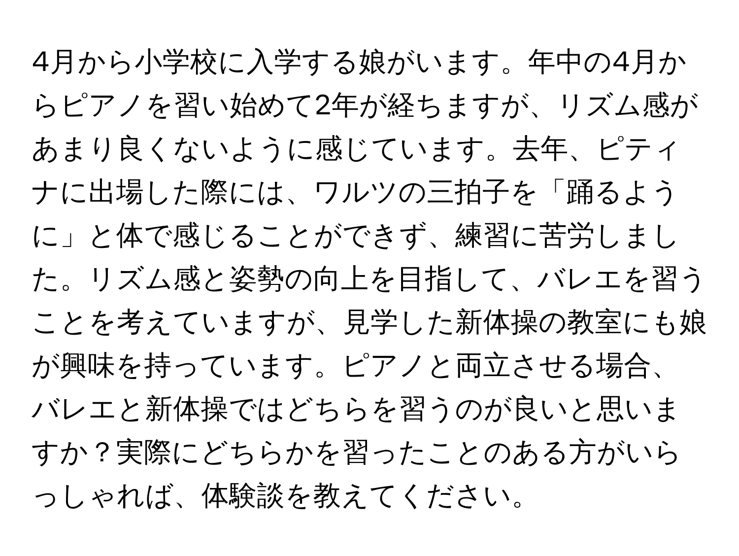 4月から小学校に入学する娘がいます。年中の4月からピアノを習い始めて2年が経ちますが、リズム感があまり良くないように感じています。去年、ピティナに出場した際には、ワルツの三拍子を「踊るように」と体で感じることができず、練習に苦労しました。リズム感と姿勢の向上を目指して、バレエを習うことを考えていますが、見学した新体操の教室にも娘が興味を持っています。ピアノと両立させる場合、バレエと新体操ではどちらを習うのが良いと思いますか？実際にどちらかを習ったことのある方がいらっしゃれば、体験談を教えてください。