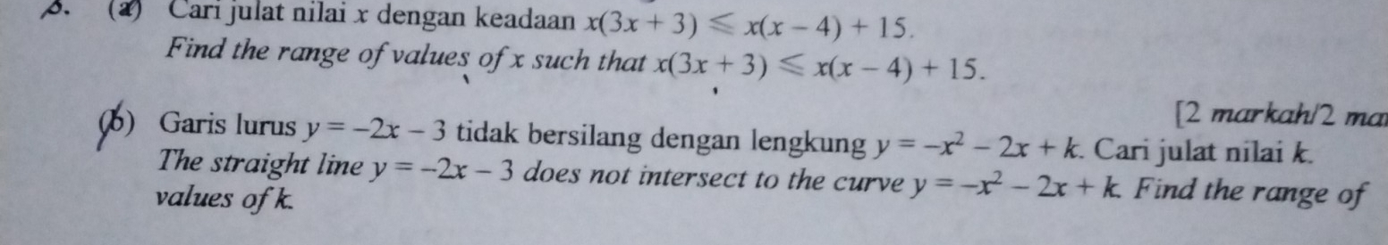 (2) Carí julat nilai x dengan keadaan x(3x+3)≤slant x(x-4)+15. 
Find the range of values of x such that x(3x+3)≤slant x(x-4)+15. 
[2 markah/2 ma 
(b) Garis lurus y=-2x-3 tidak bersilang dengan lengkung y=-x^2-2x+k Cari julat nilai k. 
The straight line y=-2x-3 does not intersect to the curve y=-x^2-2x+k. Find the range of 
values of k.