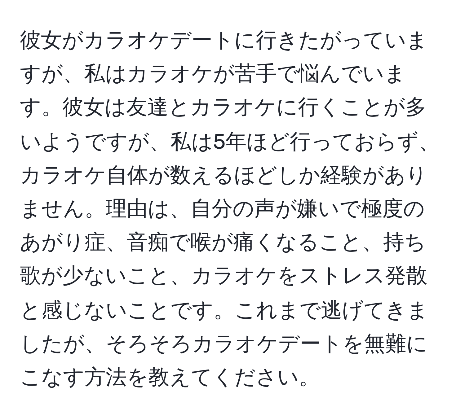 彼女がカラオケデートに行きたがっていますが、私はカラオケが苦手で悩んでいます。彼女は友達とカラオケに行くことが多いようですが、私は5年ほど行っておらず、カラオケ自体が数えるほどしか経験がありません。理由は、自分の声が嫌いで極度のあがり症、音痴で喉が痛くなること、持ち歌が少ないこと、カラオケをストレス発散と感じないことです。これまで逃げてきましたが、そろそろカラオケデートを無難にこなす方法を教えてください。