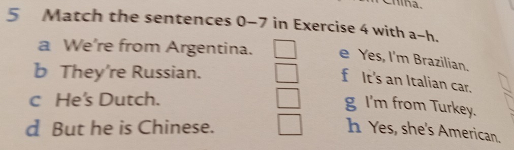 Chína.
5 Match the sentences 0-7 in Exercise 4 with a~h.
a We're from Argentina.
e Yes, I'm Brazilian.
b They’re Russian.
f It's an Italian car.
c He's Dutch.
g I'm from Turkey.
d But he is Chinese. h Yes, she's American.