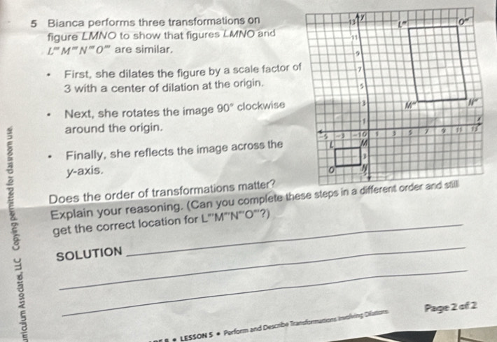 Bianca performs three transformations on
figure LMNO to show that figures LMNO and
L''M''N''O ''' are similar.
First, she dilates the figure by a scale factor of
3 with a center of dilation at the origin.
Next, she rotates the image 90° clockwise
around the origin.
Finally, she reflects the image across the
y-axis. 
Does the order of transformations matter?
Explain your reasoning. (Can you complete these steps in a different order and still
get the correct location for L"'M"'N"’O"’?)
_
SOLUTION
_
* LESSON 5 + Perform and Describe Transformations Involving Difations Page 2 of 2