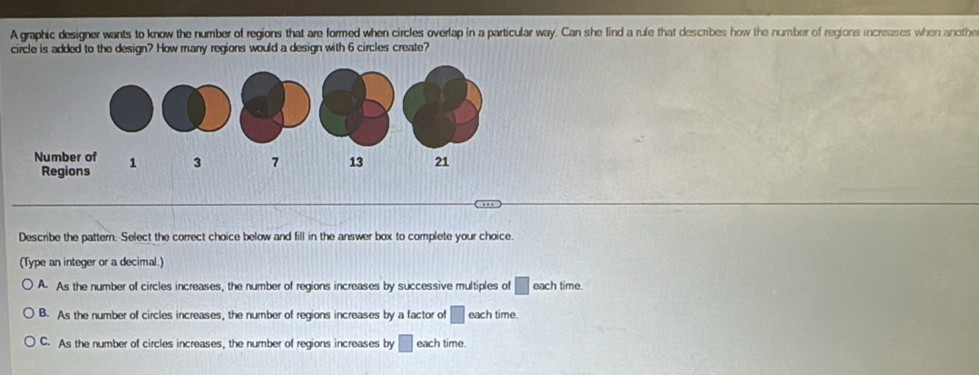 A graphic designer wants to know the number of regions that are formed when circles overlap in a particular way. Can she lind a rule that describes how the number of regions increases when anothe
circle is added to the design? How many regions would a design with 6 circles create?
Describe the pattern. Select the correct choice below and fill in the answer box to complete your choice.
(Type an integer or a decimal.)
A. As the number of circles increases, the number of regions increases by successive multiples of □ each time.
B. As the number of circles increases, the number of regions increases by a factor of □ each time.
C. As the number of circles increases, the number of regions increases by □ each time.