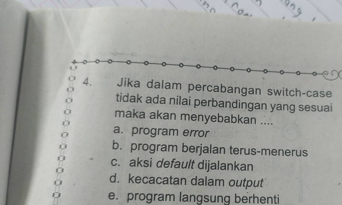 Jika dalam percabangan switch-case
tidak ada nilai perbandingan yang sesuai
maka akan menyebabkan ....
a. program error
b. program berjalan terus-menerus
c. aksi default dijalankan
d. kecacatan dalam output
e. program langsung berhenti