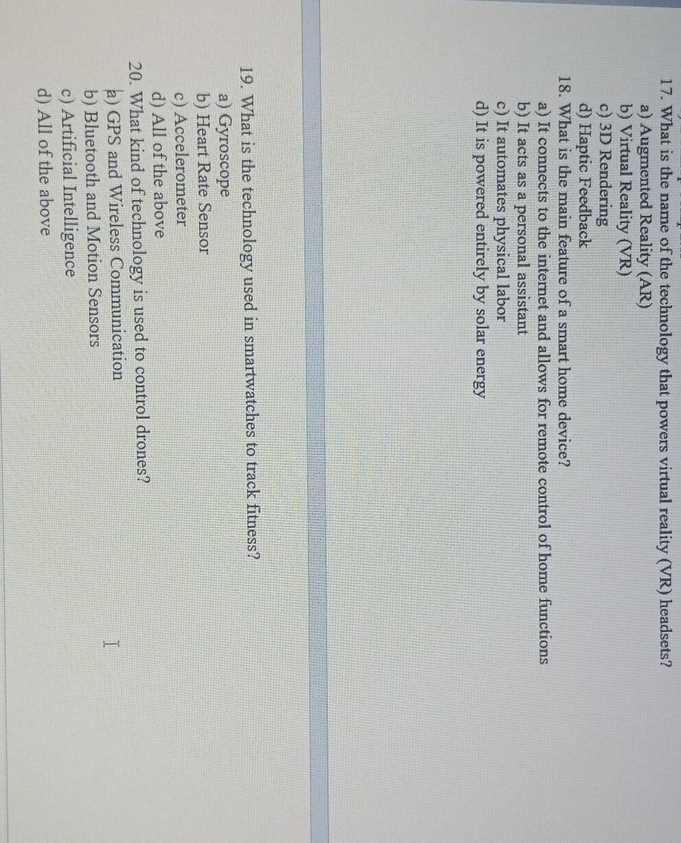 What is the name of the technology that powers virtual reality (VR) headsets?
a) Augmented Reality (AR)
b) Virtual Reality (VR)
c) 3D Rendering
d) Haptic Feedback
18. What is the main feature of a smart home device?
a) It connects to the internet and allows for remote control of home functions
b) It acts as a personal assistant
c) It automates physical labor
d) It is powered entirely by solar energy
19. What is the technology used in smartwatches to track fitness?
a) Gyroscope
b) Heart Rate Sensor
c) Accelerometer
d) All of the above
20. What kind of technology is used to control drones?
a) GPS and Wireless Communication
b) Bluetooth and Motion Sensors
c) Artificial Intelligence
d) All of the above