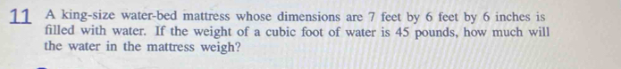 A king-size water-bed mattress whose dimensions are 7 feet by 6 feet by 6 inches is 
filled with water. If the weight of a cubic foot of water is 45 pounds, how much will 
the water in the mattress weigh?