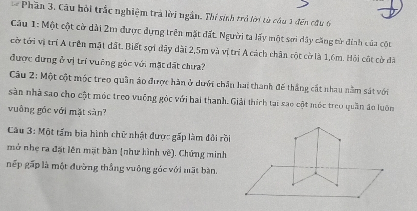 Phần 3. Câu bỏi trắc nghiệm trả lời ngắn. Thí sinh trả lời từ câu 1 đến câu 6 
Câu 1: Một cột cờ dài 2m được dựng trên mặt đất. Người ta lấy một sợi dây căng từ đỉnh của cột 
cờ tới vị trí A trên mặt đất. Biết sợi dây dài 2,5m và vị trí A cách chân cột cờ là 1,6m. Hỏi cột cờ đã 
được dựng ở vị trí vuông góc với mặt đất chưa? 
Câu 2: Một cột móc treo quần áo được hàn ở dưới chân hai thanh đế thẳng cắt nhau nằm sát với 
sàn nhà sao cho cột móc treo vuông góc với hai thanh. Giải thích tại sao cột móc treo quần áo luôn 
vuông góc với mặt sàn? 
Câu 3: Một tấm bìa hình chữ nhật được gấp làm đôi rồi 
mở nhẹ ra đặt lên mặt bàn (như hình vẽ). Chứng minh 
nếp gấp là một đường thẳng vuông góc với mặt bàn.