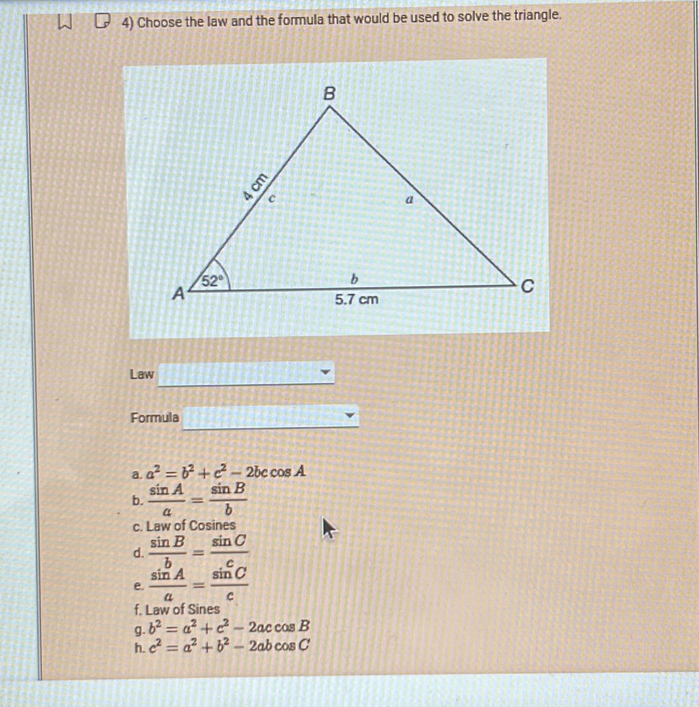 Choose the law and the formula that would be used to solve the triangle.
Law
Formula
a. a^2=b^2+c^2-2bccos A
b.  sin A/a = sin B/b 
c. Law of Cosines
d.  sin B/b = sin C/c 
e.  sin A/a = sin C/c 
f. Law of Sines
g. b^2=a^2+c^2-2accos B
h. c^2=a^2+b^2-2abcos C