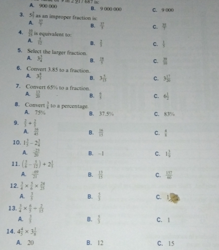 A. 900 000 B. 9 000 000 C. 9 000
3. 5 2/7  as an improper fraction is:
A.  37/7  B.  37/5  C.  35/7 
4.  10/25  is equivalent to:
A.  5/12  B.  2/5  C.  1/5 
5. Select the larger fraction.
A. 3 3/4  B.  18/5  C.  39/10 
6. Convert 3.85 to a fraction.
A. 3 8/5  B. 3 5/15  C. 3 17/20 
7. Convert 65% to a fraction.
A.  13/20  B.  6/5  6 1/2 
C.
8. Convert  3/8  to a percentage.
A. 75% B. 37.5% C. 83%
9.  2/3 + 2/5 
A.  16/45  B.  16/15  C.  4/8 
10. 1 3/5 -2 3/4 
A.  (-23)/20  B. -1 C. 1 3/9 
11. ( 5/6 - 5/12 )+2 1/5 
A.  (-69)/21  B.  13/15  C.  157/60 
12.  3/4 *  5/6 *  24/25 
A.  3/5  B.  5/3  C. 1
13.  3/4 *  6/5 /  2/15 
A.  3/5  B.  5/3  C.1
14. 4 4/5 * 3 1/8 
A. 20 B. 12 C. 15