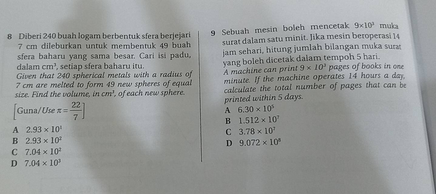 Diberi 240 buah logam berbentuk sfera berjejari
9 Sebuah mesin boleh mencetak 9* 10^3 muka
7 cm dileburkan untuk membentuk 49 buah surat dalam satu minit. Jika mesin beroperasi 14
sfera baharu yang sama besar. Cari isi padu, jam sehari, hitung jumlah bilangan muka surat
dalam cm^3 , setiap sfera baharu itu. yang boleh dicetak dalam tempoh 5 hari.
Given that 240 spherical metals with a radius of A machine can print 9* 10^3 pages of books in one
7 cm are melted to form 49 new spheres of equal minute. If the machine operates 14 hours a day,
size. Find the volume, in cm^3 , of each new sphere. calculate the total number of pages that can be
printed within 5 days.
Guna/Use π = 22/7 ] A 6.30* 10^5
B 1.512* 10^7
A 2.93* 10^1
C 3.78* 10^7
B 2.93* 10^2
D 9.072* 10^8
C 7.04* 10^2
D 7.04* 10^3