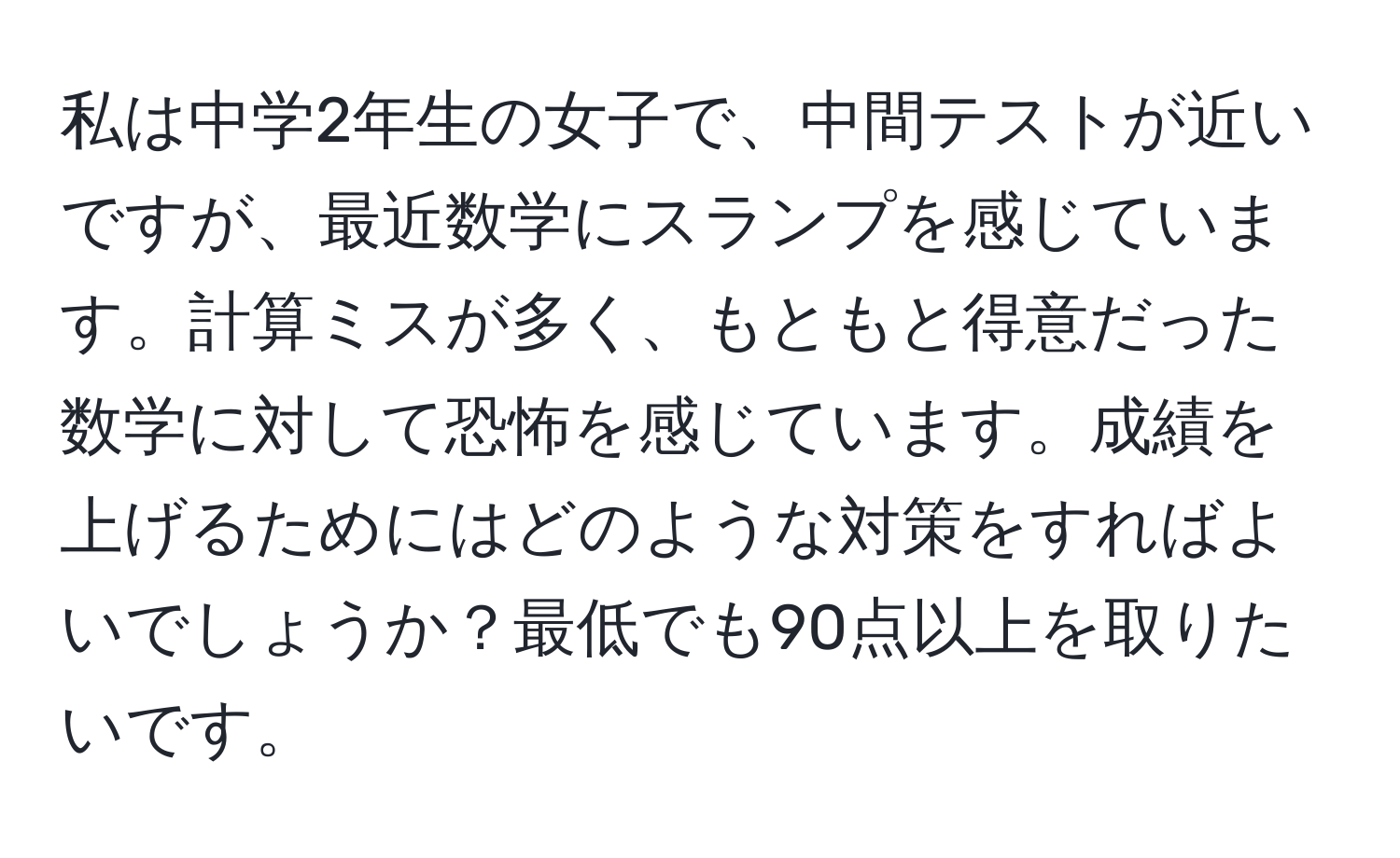 私は中学2年生の女子で、中間テストが近いですが、最近数学にスランプを感じています。計算ミスが多く、もともと得意だった数学に対して恐怖を感じています。成績を上げるためにはどのような対策をすればよいでしょうか？最低でも90点以上を取りたいです。