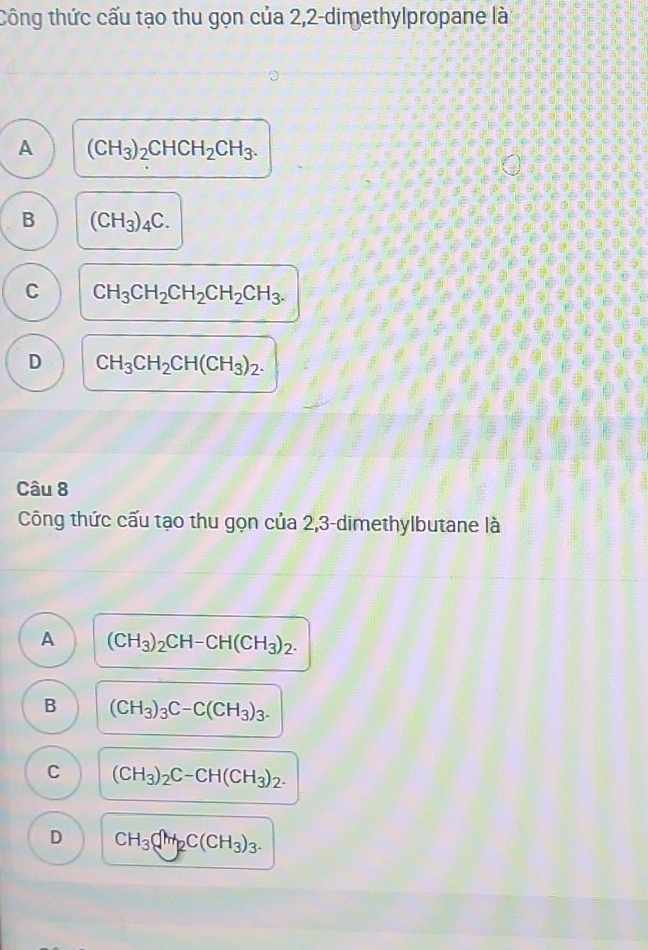 Công thức cấu tạo thu gọn của 2,2-dimethylpropane là
A (CH_3)_2CHCH_2CH_3.
B (CH_3)_4C.
C CH_3CH_2CH_2CH_2CH_3.
D CH_3CH_2CH(CH_3)_2. 
Câu 8
Công thức cấu tạo thu gọn của 2,3-dimethylbutane là
A (CH_3)_2CH-CH(CH_3)_2.
B (CH_3)_3C-C(CH_3)_3.
C (CH_3)_2C-CH(CH_3)_2.
D CH_3C(CH_3)_3.