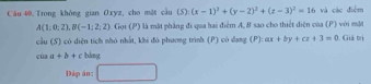 Trong không gian Oxyz, cho một cầu (5):(x-1)^2+(y-2)^2+(z-3)^2=16 và các điệm
A(1:0,2), B(-1;2;2) Gọi (P) là mặt phẳng đi qua hai điểm A, B sao cho thiết diện của (P) với mặt 
cầu (S) có diện tích nhó nhất, khi đó phương trình (P) có dang (P):ax+by+cz+3=0 Giả trị
caa+b+c bàng 
Dáp án: □