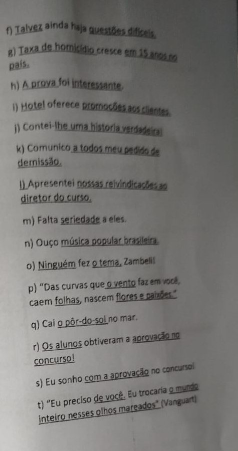 Talvez ainda haja guestões dificeis. 
g) Taxa de homicídio cresce em 15 anos no 
país. 
h) A prova foi interessante. 
i) Hotel oferece promoções aos clientes. 
j) Contei-lhe uma historia verdadeiral 
k) Comunico a todos meu pedido de 
demissão. 
I) Apresentei nossas reivindicações ao 
diretor do curso. 
m) Falta seriedade a eles. 
n) Ouço música popular brasileira. 
o) Ninguém fez o tema, Zambelil 
p) "Das curvas que o vento faz em você, 
caem folhas, nascem flores e paixões." 
q) Cai o pôr-do-sol no mar. 
r) Os alunos obtiveram a aprovação no 
concurso ! 
s) Eu sonho com a aprovação no concursol 
t) "Eu preciso de você. Eu trocaria o mundo 
inteiro nesses olhos mareados” (Vanguart)