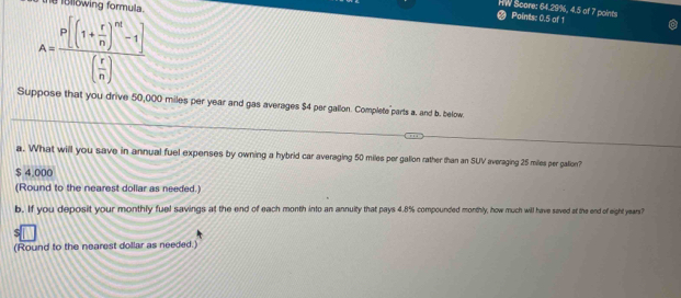 Bllowing formula. 
HW Score: 64.29%, 4.5 of 7 points Points: 0.5 of 1
A=frac P[(1+ r/n )^nt-1]( r/n )
Suppose that you drive 50,000 miles per year and gas averages $4 per gallon. Complete parts a. and b. below. 
a. What will you save in annual fuel expenses by owning a hybrid car averaging 50 miles per galion rather than an SUV averaging 25 miles per gation?
$ 4,000
(Round to the nearest dollar as needed.) 
b. If you deposit your monthly fuel savings at the end of each month into an annuity that pays 4.8% compounded monthly, how much will have saved at the end of eight years? 
(Round to the nearest dollar as needed.)