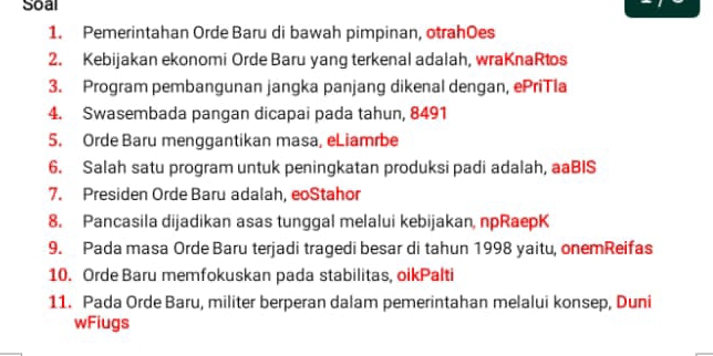 Soal 
1. Pemerintahan Orde Baru di bawah pimpinan, otrahOes 
2. Kebijakan ekonomi Orde Baru yang terkenal adalah, wraKnaRtos 
3. Program pembangunan jangka panjang dikenal dengan, ePriTla 
4. Swasembada pangan dicapai pada tahun, 8491
5. Orde Baru menggantikan masa, eLiamrbe 
6. Salah satu program untuk peningkatan produksi padi adalah, aaBIS 
7. Presiden Orde Baru adalah, eoStahor 
8. Pancasila dijadikan asas tunggal melalui kebijakan, npRaepK 
9. Pada masa Orde Baru terjadi tragedi besar di tahun 1998 yaitu, onemReifas 
10. Orde Baru memfokuskan pada stabilitas, oikPalti 
11. Pada Orde Baru, militer berperan dalam pemerintahan melalui konsep, Duni 
wFiugs