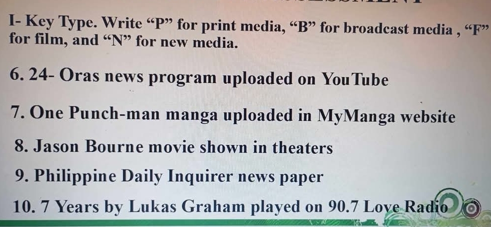 I- Key Type. Write “ P ” for print media, “ B ” for broadcast media , “ F ” 
for film, and “N” for new media. 
6. 24 - Oras news program uploaded on YouTube 
7. One Punch-man manga uploaded in MyManga website 
8. Jason Bourne movie shown in theaters 
9. Philippine Daily Inquirer news paper 
10. 7 Years by Lukas Graham played on 90.7 Love Radio