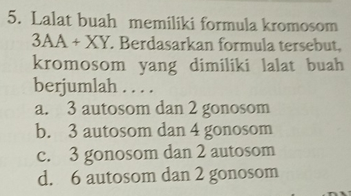 Lalat buah memiliki formula kromosom
3AA + XY. Berdasarkan formula tersebut,
kromosom yang dimiliki lalat buah
berjumlah . . . .
a. 3 autosom dan 2 gonosom
b. 3 autosom dan 4 gonosom
c. 3 gonosom dan 2 autosom
d. 6 autosom dan 2 gonosom