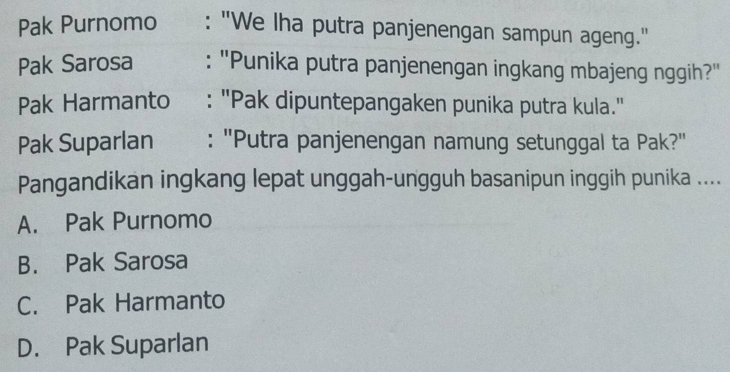 Pak Purnomo : "We Iha putra panjenengan sampun ageng."
Pak Sarosa : ''Punika putra panjenengan ingkang mbajeng nggih?''
Pak Harmanto : "Pak dipuntepangaken punika putra kula."
Pak Suparlan : "Putra panjenengan namung setunggal ta Pak?"
Pangandikan ingkang lepat unggah-ungguh basanipun inggih punika ....
A. Pak Purnomo
B. Pak Sarosa
C. Pak Harmanto
D. Pak Suparlan