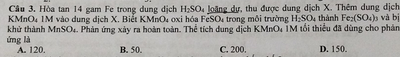 Hòa tan 14 gam Fe trong dung dịch H_2SO_4 loãng dự, thu được dung dịch X. Thêm dung dịch
KMnO4 1M vào dung dịch X. Biết KMnO4 oxi hóa FeSO₄ trong môi trường H_2SO_4 thành Fe_2(SO_4)_3 và bị
khử thành MnSO_4 4. Phản ứng xảy ra hoàn toàn. Thể tích dung dịch KMr O_4 IM tối thiểu đã dùng cho phản
ứng là
A. 120. B. 50. C. 200. D. 150.