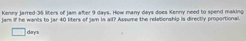 Kenny jarred- 36 liters of jam after 9 days. How many days does Kenny need to spend making 
jam if he wants to jar 40 liters of jam in all? Assume the relationship is directly proportional.
days