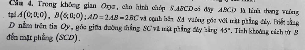 Cầu 4. Trong không gian Oxyz , cho hình chóp S. ABCD có đáy ABCD là hình thang vuông 
tại A(0;0;0), B(6;0;0); AD=2AB=2BC và cạnh bên SA vuông góc với mặt phẳng đáy. Biết rằng 
D nằm trên tia Oy, góc giữa đường thẳng SC và mặt phẳng đáy bằng 45°. Tính khoảng cách từ B 
đến mặt phẳng (SCD).