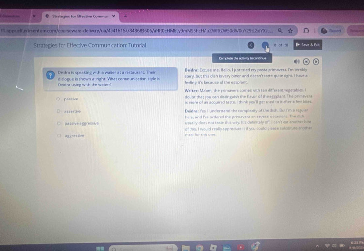 Strategies for Effective Commu
f1.apps.elf.erlmentum.com/courseware-delivery/ua/49416154/848683606/aHR0cHM6Ly9mMS5hcHAuZWRtZW50dW0uY29tL2xfYXJu__
Strategies for Effective Communication: Tutorial 8 of 28 D Save & Exit
Complete the activity to concinue
Deidra is speaking with a waiter at a restaurant. Their Deldra: Excuse me. Hello. I just tried my pasta primavera. I'm terribly
dialogue is shown at right. What communication style is sorry, but this dish is very bitter and doesn't taste quite right. I have a
Deidra using with the waiter feeling it's because of the eggplant.
Waîter: Ma'am, the primavera comes with ten different vegetables. I
doubt that you can distinguish the flavor of the eggplant. The primavera
passive is more of an acquired taste. I think you'll get used to it after a few bites
assertive Deidra: Yes, I understand the complexity of the dish. But I'm a regular
here, and I've ordered the primavera on several occasions. The dish
passive-aggressive usually does not taste this way. It's definitely off, I can't eat another bire
of this. I would really appreciate it if you could please substitute another
aggressive meal for this one.
625 7