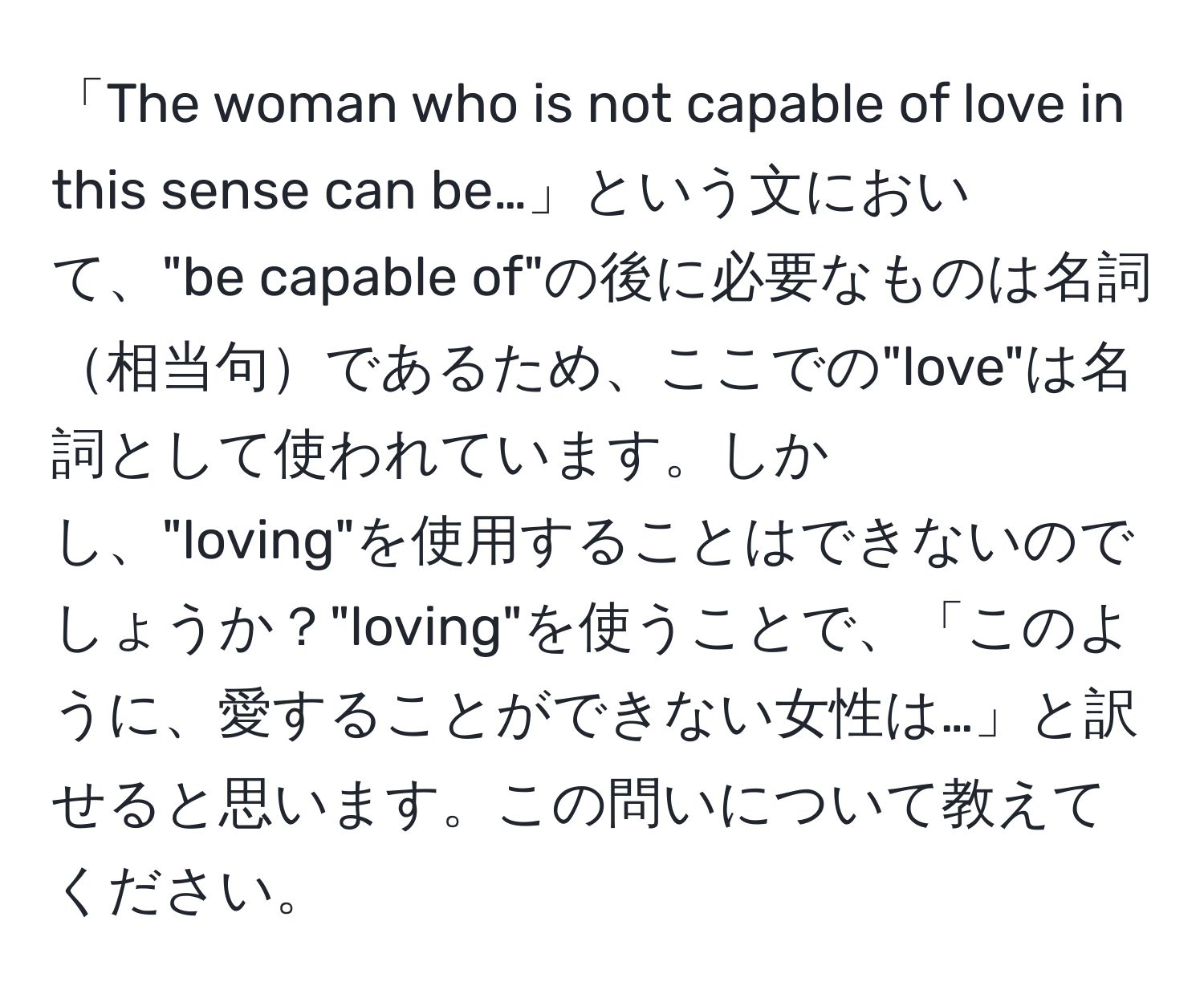 「The woman who is not capable of love in this sense can be…」という文において、"be capable of"の後に必要なものは名詞相当句であるため、ここでの"love"は名詞として使われています。しかし、"loving"を使用することはできないのでしょうか？"loving"を使うことで、「このように、愛することができない女性は…」と訳せると思います。この問いについて教えてください。