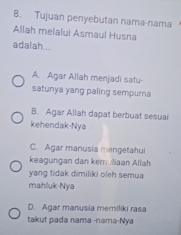 Tujuan penyebutan nama-nama 
Allah melalui Asmaul Husna
adalah...
A. Agar Allah menjadi satu-
satunya yang paling sempurna
B. Agar Allah dapat berbuat sesuai
kehendak-Nya
C. Agar manusia mengetahui
keagungan dan kemuliaan Allah
yang tidak dimiliki oleh semua
mahluk-Nya
D. Agar manusia memiliki rasa
takut pada nama -nama-Nya