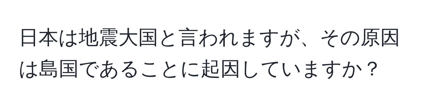 日本は地震大国と言われますが、その原因は島国であることに起因していますか？