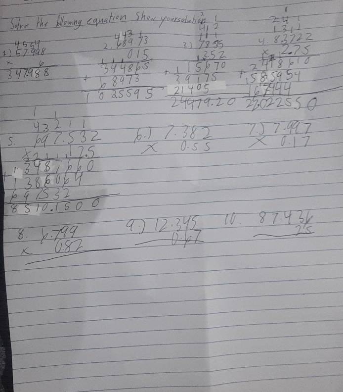 Solve the Nowing equation show yourseludicn
beginarrayr 11 111endarray beginarrayr 1 1* 10577 0.5/75/3=1/5/7 hline 75/7=
overline 
beginarrayr 4544 1)57908 * 6 hline 342988endarray beginarrayr 4 18/3 /3 +44*  15/15  +108* 95 hline endarray beginarrayr 1)2525 -1656 hline 115870 21485 2140 hline 2157920endarray
4
beginarrayr 6x5encloselongdiv 527127561.125 +64 1 hline 1750endarray b beginarrayr .)7.382 * 0.55endarray
beginarrayr 7.)7.997 * 0.17 hline endarray
beginarrayr 8.6.799 * 0.82 hline endarray 9 beginarrayr .)12.345 0.67 hline endarray 10. beginarrayr 87.436 25 hline endarray