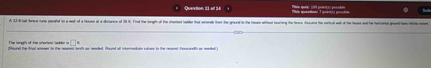 This quiz: 100 point(s) possible This question: 7 point(s) possible Sub 
A 12-ft -tall fence runs parallel to a wall of a house at a distance of 26 ft. Find the length of the shortest ladder that extends from the ground to the house without touching the fence. Assume the vertical wall of the house and the horizontal ground have infint xent 
The length of the shortest ladder is □ ft. 
(Round the final answer to the nearest tenth as needed. Round all intermediate values to the nearest thousandth as needed.)