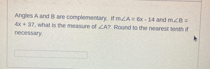 Angles A and B are complementary. If m∠ A=6x-14 and m∠ B=
4x+37 , what is the measure of ∠ A ? Round to the nearest tenth if 
necessary.