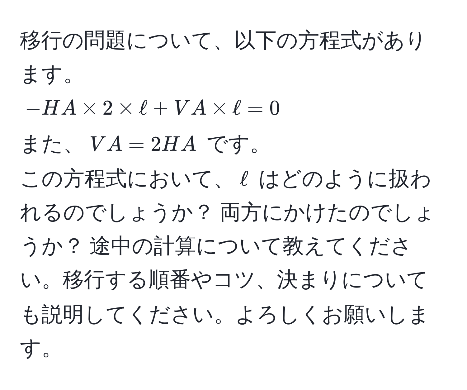 移行の問題について、以下の方程式があります。  
(-HA * 2 * ell + VA * ell = 0)  
また、(VA = 2HA) です。  
この方程式において、(ell) はどのように扱われるのでしょうか？ 両方にかけたのでしょうか？ 途中の計算について教えてください。移行する順番やコツ、決まりについても説明してください。よろしくお願いします。