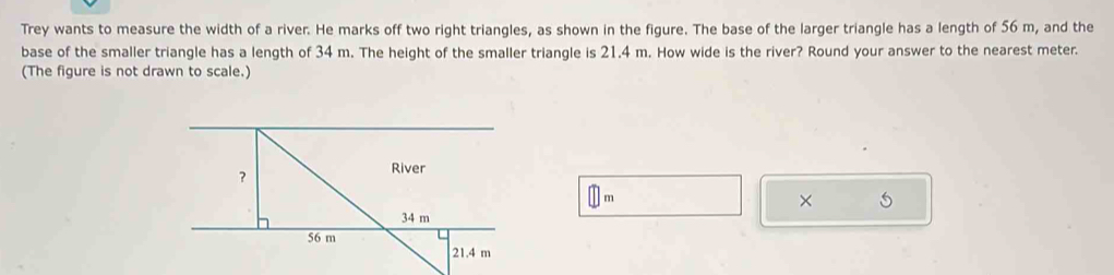 Trey wants to measure the width of a river. He marks off two right triangles, as shown in the figure. The base of the larger triangle has a length of 56 m, and the 
base of the smaller triangle has a length of 34 m. The height of the smaller triangle is 21.4 m. How wide is the river? Round your answer to the nearest meter. 
(The figure is not drawn to scale.)
m
× 5