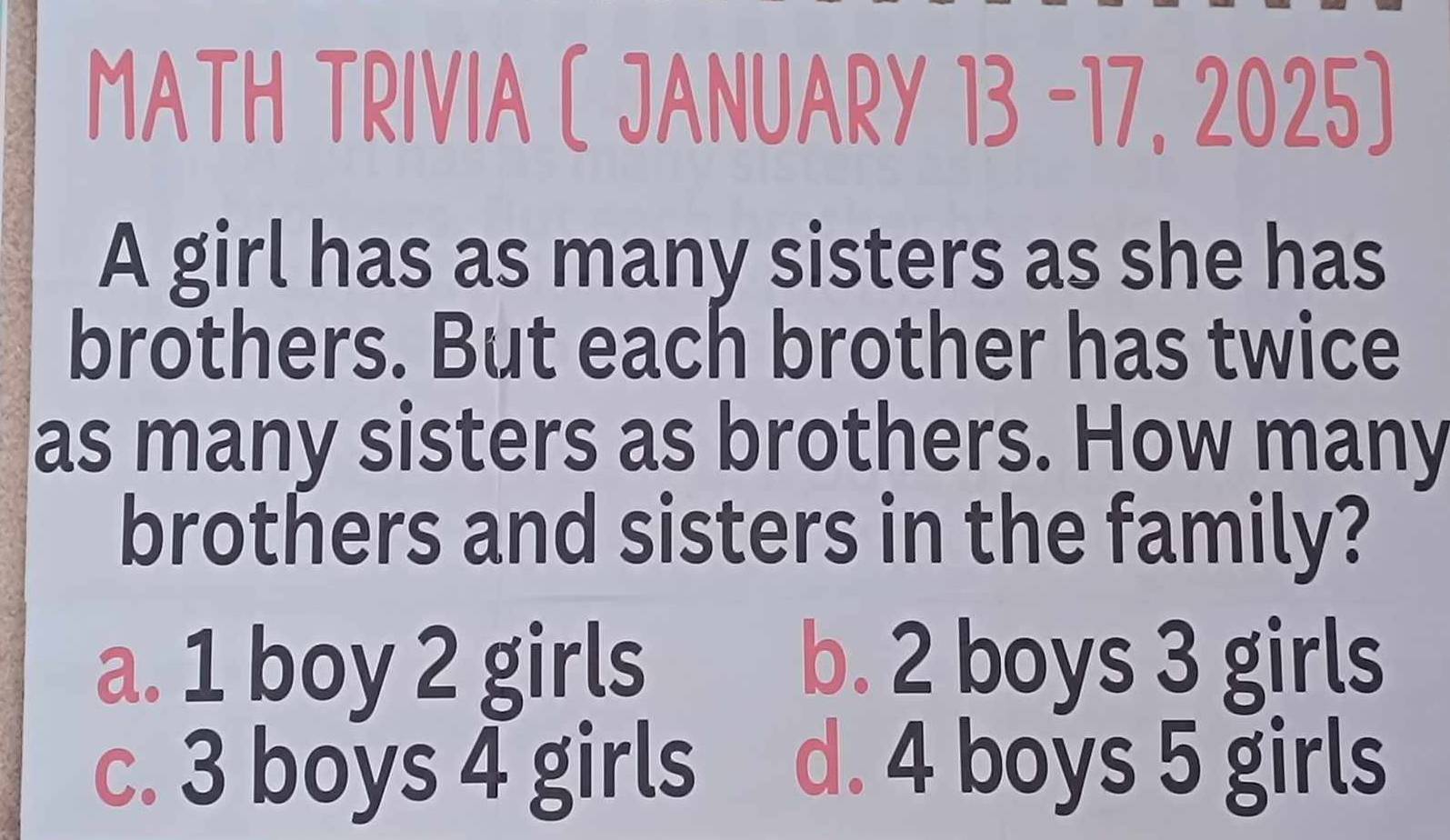 MATH TRIVIA ( JANUARY 13 -17, 2025)
A girl has as many sisters as she has
brothers. But each brother has twice
as many sisters as brothers. How many
brothers and sisters in the family?
a. 1 boy 2 girls b. 2 boys 3 girls
c. 3 boys 4 girls d. 4 boys 5 girls