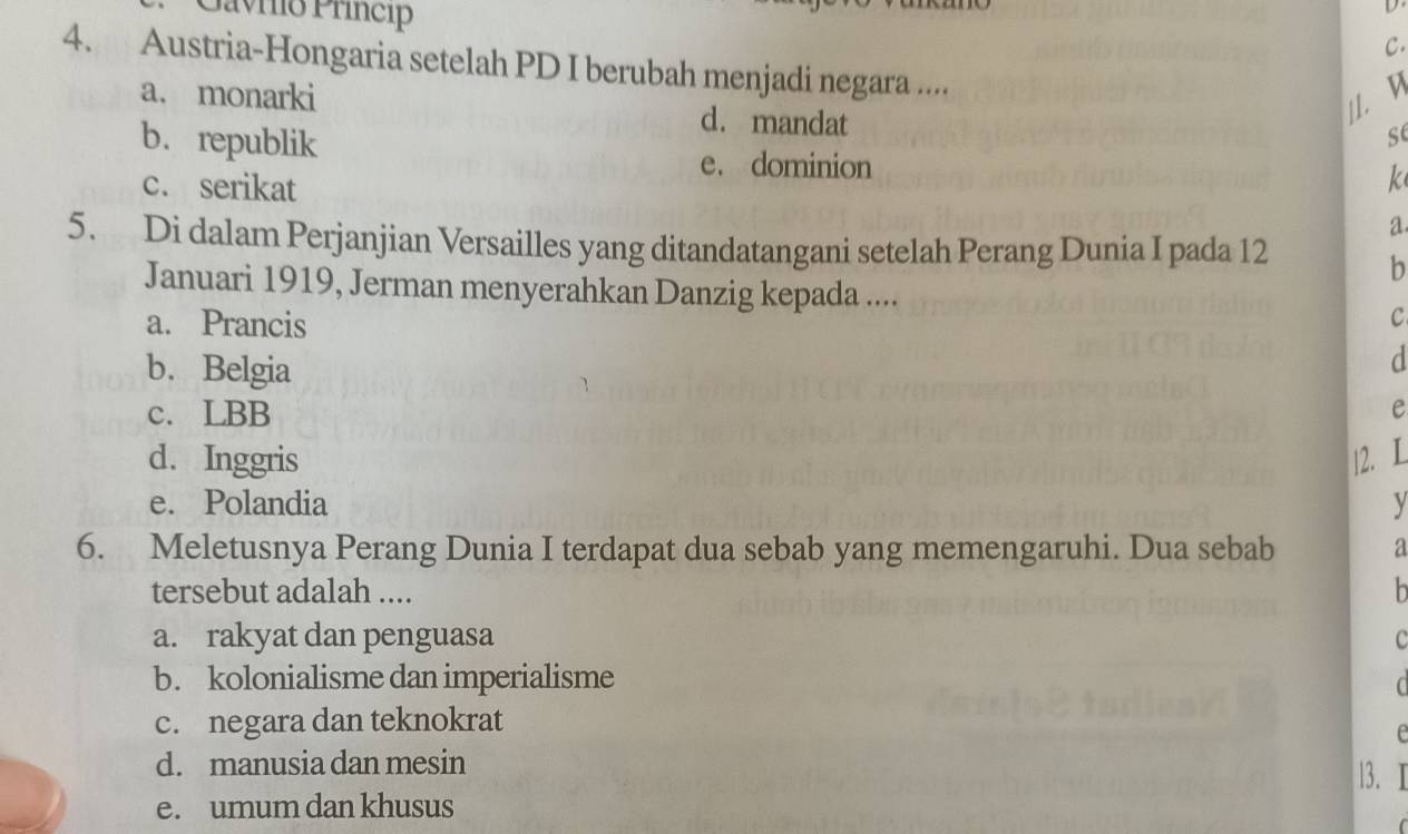 Gavrio Príncip

C.
4. Austria-Hongaria setelah PD I berubah menjadi negara ....
a. monarki
//. D
b.republik
d. mandat se
e. dominion
k
c. serikat a
5. Di dalam Perjanjian Versailles yang ditandatangani setelah Perang Dunia I pada 12
b
Januari 1919, Jerman menyerahkan Danzig kepada .... C
a. Prancis
d
b. Belgia e
c. LBB
d. Inggris |2. L
e. Polandia y
6. Meletusnya Perang Dunia I terdapat dua sebab yang memengaruhi. Dua sebab a
tersebut adalah ....
a. rakyat dan penguasa c
b. kolonialisme dan imperialisme
c. negara dan teknokrat
e
d. manusia dan mesin
13. Ⅰ
e. umum dan khusus