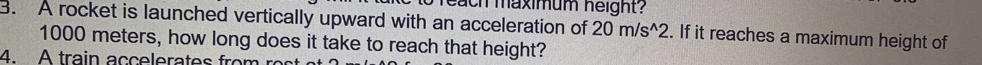 reach maximum height? 
3. A rocket is launched vertically upward with an acceleration of 20m/s^(wedge)2. If it reaches a maximum height of
1000 meters, how long does it take to reach that height? 
4. A train accelerates from