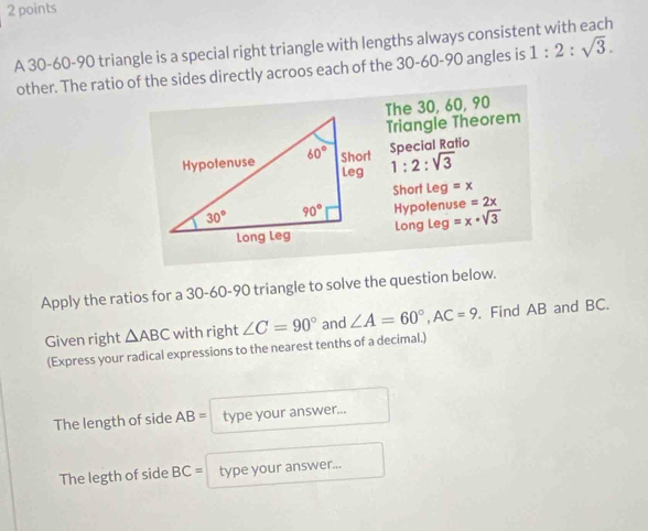 A 30-60-90 triangle is a special right triangle with lengths always consistent with each 1:2:sqrt(3).
other. The ratio of the sides directly acroos each of the 30-60-90 angles is
The 30, 60, 90
Triangle Theorem
Special Ratio
1:2:sqrt(3)
Short Leg =x
Hypotenuse =2x
Long Leg =x· sqrt(3)
Apply the ratios for a 30-60-90 triangle to solve the question below.
Given right △ ABC with right ∠ C=90° and ∠ A=60°,AC=9 , Find AB and BC.
(Express your radical expressions to the nearest tenths of a decimal.)
The length of side AB= type your answer...
The legth of side BC= type your answer...