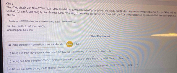 Theo Tiêu chuẩn Việt Nam TCVN 7624:20 207, khi chế tạo qượng, chiều dày lớp bạc (siliver) phủ trên bề mặt tấm kính (quy ra tổng lượng bạc trên một đơn vim^2 kính) phải đạt
tối thiểu 0.7g.m^(-2). Một công ty cần sản xuất 30000m^2 gương có độ dây lớp bạc (silver) phủ ở mức 0.72g.m^(-2). Dể tạo ra bạc (siliver), người ta tiến hành theo sơ đồ phản ứng
như sau:
Saccharose —mis Dung dịch A. —axt-Dung dịch B
Biết hiệu suất cả quá trình là 80%,
Cho các phát biểu sau:
Chọn đủng hoặc sai
a) Trong dung dịch A có hai loại monosaccharide. Sai
b) Trong quá trình thủy phân saccharose có thể thay xúc tác acid bảng xức tác base Đùng So
c) Lượng bạc được tráng lên 30000m^2 guơng với độ dây lớp bạc (siliver) phú ở mức 0,72 g m² là 21,6 kg Dóng Sai
d) Đế sản xuất lượng gưong với độ phủ bạc như trên, công ty đó căn sử dụng lượng saccharose it nhất là 21,375 kg Đứng Sai