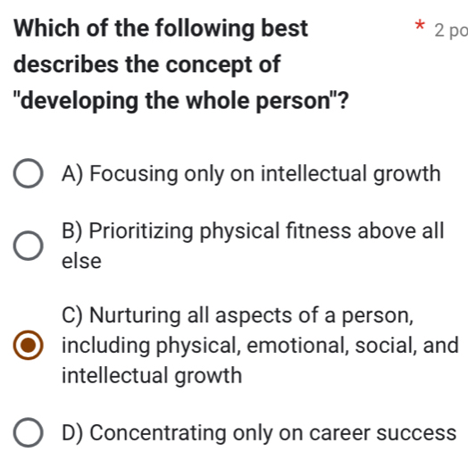 Which of the following best 2 pc
describes the concept of
"developing the whole person"?
A) Focusing only on intellectual growth
B) Prioritizing physical fitness above all
else
C) Nurturing all aspects of a person,
including physical, emotional, social, and
intellectual growth
D) Concentrating only on career success