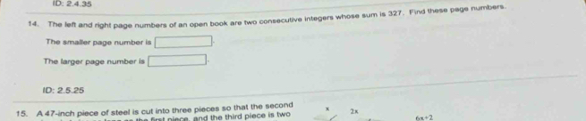 ID: 2.4.35 
14. The left and right page numbers of an open book are two consecutive integers whose sum is 327. Find these page numbers 
The smaller page number is □
The larger page number is □. 
ID: 2.5.25
15. A 47-inch piece of steel is cut into three pieces so that the second x 2x
first niece, and the third piece is two
6x+2