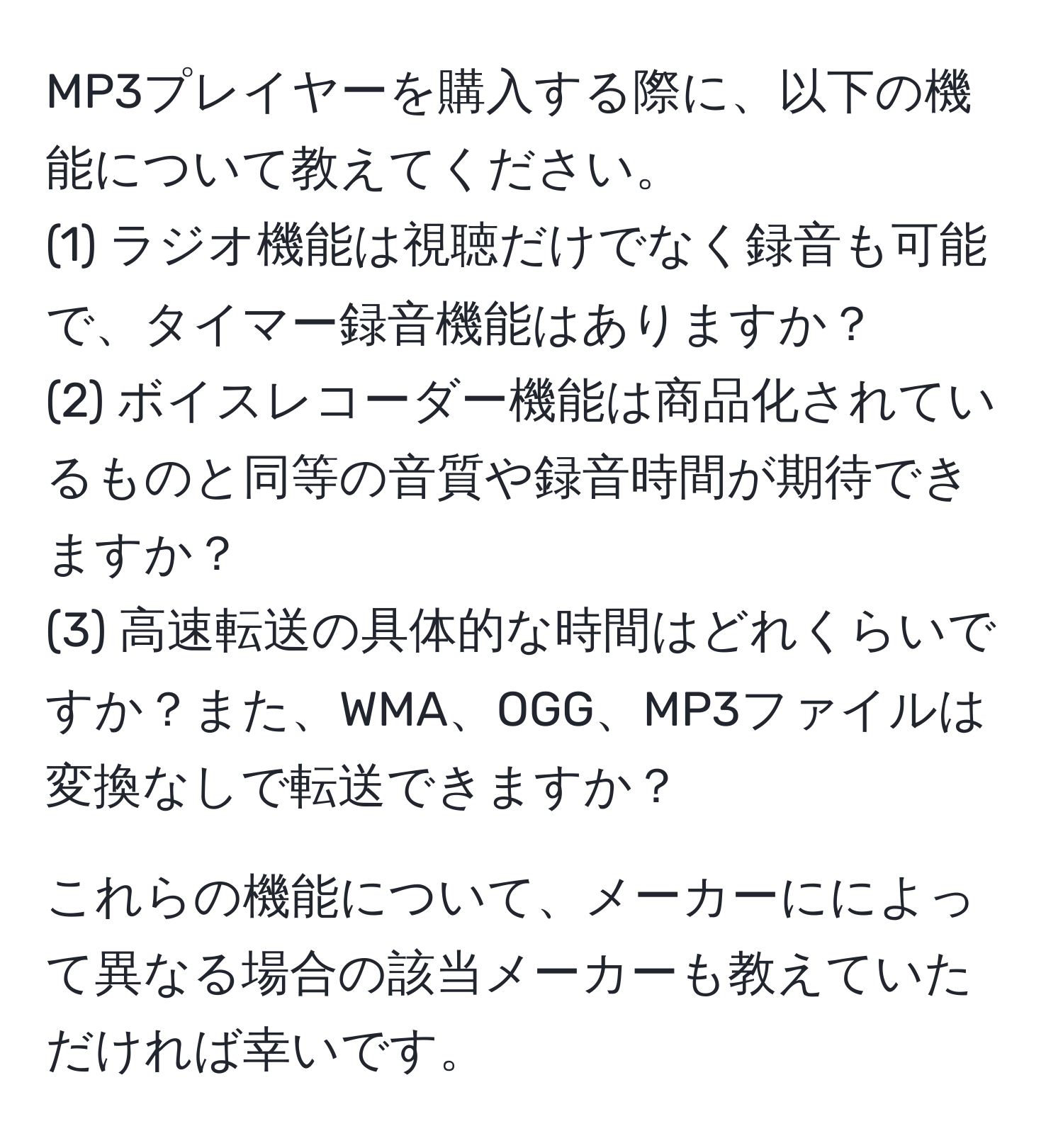 MP3プレイヤーを購入する際に、以下の機能について教えてください。  
(1) ラジオ機能は視聴だけでなく録音も可能で、タイマー録音機能はありますか？  
(2) ボイスレコーダー機能は商品化されているものと同等の音質や録音時間が期待できますか？  
(3) 高速転送の具体的な時間はどれくらいですか？また、WMA、OGG、MP3ファイルは変換なしで転送できますか？  

これらの機能について、メーカーにによって異なる場合の該当メーカーも教えていただければ幸いです。