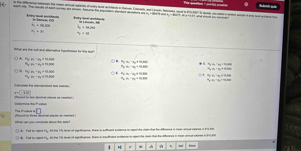 This question: 1 point(s) possible Submit quiz
ls the difference between the mean annual salaries of entry level architects in Denver, Colorado, and Lincoln, Nebraska, equal to $10,500? To decide, you select a random sample of entry level architects from
each city. The results of each survey are shown. Assume the population standard deviations are sigma _1=$6479 and sigma _2=$6272.Atalpha =0.01 1, what should you conclude?
Entry level architects Entry level architects
in Denver, CO in Lincoln, NE
overline x_1=58,300 overline x_2=54.240-
n_1=31
n_2=32
What are the null and alternative hypotheses for this test?
A. H_0:mu _1'-mu _2<10,500
B. H_0:mu _1-mu _2!= 10,500
H_a:mu _1-mu _2≥ 10.500
C. H_0:mu _1-mu _2=10.500
H_a:mu _1-mu _2=10.500
H_a:mu _1-mu _2!= 10,500
D. H_0:mu _1-mu _2>10,500
E. H_0:mu _1-mu _2≥ 10.500
H_a:mu _1-mu _2≤ 10.500
F. H_0:mu _1-mu _2≤ 10.500
H_a:mu _1-mu _2<10.500
H_a:mu _1-mu _2>10,500
Calculate the standardized test statistic.
z=-5.57
(Round to two decimal places as needed.)
Determine the P-value.
The P-value is □
(Round to three decimal places as needed.)
What can you conclude about the data?
A. Fail to reject H_0 At the 1% level of significance, there is sufficient evidence to reject the claim that the difference in mean annual salaries is $10,500.
B、Fail to reject H_0. At the 1% level of significance, there is insufficient evidence to reject the claim that the difference in mean annual salaries is $10,500.
×
 9 π /8  □° |□ | sqrt(□ ) sqrt[□](□ ) ". (1,1) More