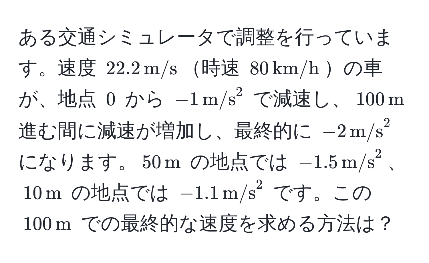 ある交通シミュレータで調整を行っています。速度 (22.2 , m/s)時速 (80 , km/h)の車が、地点 (0) から ( -1 , (m/s)^(2 ) で減速し、(100 , m)) 進む間に減速が増加し、最終的に ( -2 , (m/s)^(2 ) になります。(50 , m)) の地点では ( -1.5 , (m/s)^(2)、(10 , m)) の地点では ( -1.1 , (m/s)^(2 ) です。この (100 , m)) での最終的な速度を求める方法は？