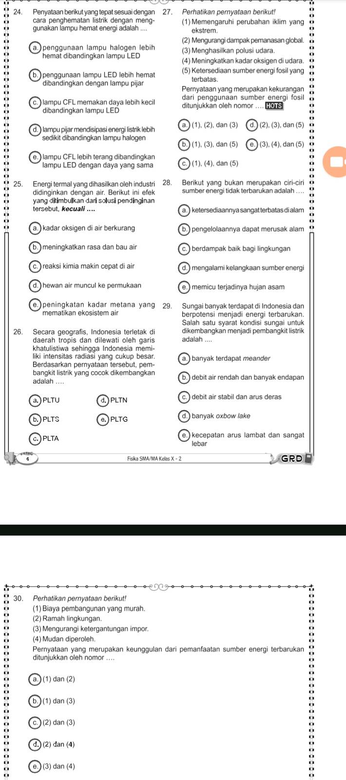 Penyataan berikut yang tepat sesuai dengan 27. Perhatikan pernyataan berikut!
cara penghematan listrik dengan meng- (1)Memengaruhi perubahan iklim yang
gunakan lampu hemat energi adalah ... ekstrem
(2) Mengurangi dampak pemanasan global.
a.penggunaan lampu halogen lebih (3) Menghasilkan polusi udara.
hemat dibandingkan lampu LED (4) Meningkatkan kadar oksigen di udara.
b. penggunaan lampu LED lebih hemat (5) Ketersediaan sumber energi fosil yang
terbatas
dibandingkan dengan lampu pijar Pernyataan yang merupakan kekurangan
dari penggunaan sumber energi fosil
c. ) lampu CFL memakan daya lebih kecil ditunjukkan oleh nomor .... HOTS
dibandingkan lampu LED
d. ) lampu pijar mendisipasi energi listrik lebih a. (1), (2), dan (3) (2), (3), dan (5)
sedikit dibandingkan lampu halogen b.) (1), (3), dan (5) (3), (4), dan (5
e. )lampu CFL lebih terang dibandingkan
lampu LED dengan daya yang sama c. ) (1), (4), dan (5)
25. Energi termal yang dihasilkan oleh industri 28. Berikut yang bukan merupakan ciri-ciri
didinginkan dengan air. Berikut ini efek sumber energi tidak terbarukan adalah
yang ditimbulkan dari solusi pendinginan
tersebut, kecuali .... a . ) ketersediaannya sangat terbatas di alam
a. kadar oksigen di air berkurang b.) pengelolaannya dapat merusak alam
b.  meningkatkan rasa dan bau air c. )berdampak baik bagi lingkungan
c. ) reaksi kimia makin cepat di air d. ) mengalami kelangkaan sumber energi
d. hewan air muncul ke permukaan e.) memicu terjadinya hujan asam
e.  peningkatan kadar metana yang 29. Sungai banyak terdapat di Indonesia dan
mematikan ekosistem air
Salah satu syarat kondisi sungai untuk
26. Secara geografis, Indonesia terletak di dikembangkan menjadi pembangkit listrik
daerah tropis dan dilewati oleh garis adalah ....
khatulistiwa sehingqa Indonesia memi-
liki intensitas radiasi yang cukup besar. a.) banyak terdapat meander
Berdasarkan pernyataan tersebut, pem-
bangkit listrik yang cocok dikembangkan b.) debit air rendah dan banyak endapan
adalah ....
a. ) PLTU d. ) PLTN c. ) debit air stabil dan arus deras
b. ) PLTS e.) PLTG d.) banyak oxbow lake
c. ) PLTA e. kecepatan arus lambat dan sangat
lebar
6 Fisika SMA/MA Kelas X - 2 GRD
30. Perhatikan pernyataan berikut!
(1) Biaya pembangunan yang murah.
(2) Ramah lingkungan.
(3) Mengurangi ketergantungan impor.
(4) Mudan diperoleh.
Pernyataan yang merupakan keunggulan dari pemanfaatan sumber energi terbarukan
ditunjukkan oleh nomor ....
o (1 dan(2)
(1 dan(3)
C. ) (2) dan(3)
I
o
d.) 2 dan(4)
a
o
.
: (3) dan(4)