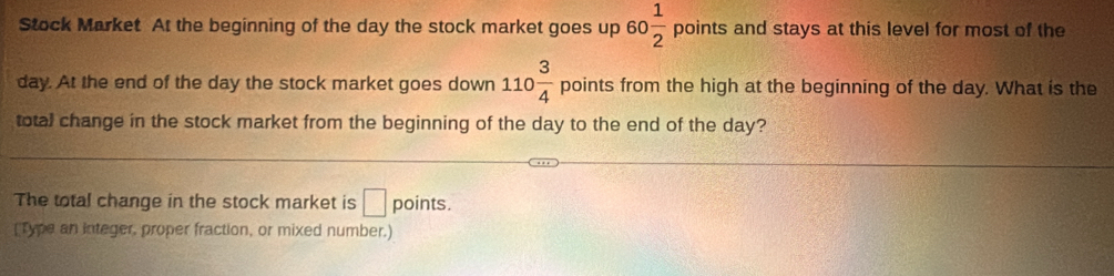 Stock Market. At the beginning of the day the stock market goes up 60 1/2 points and stays at this level for most of the
day. At the end of the day the stock market goes down 110 3/4  points from the high at the beginning of the day. What is the 
total change in the stock market from the beginning of the day to the end of the day? 
The total change in the stock market is □ points. 
[Type an integer, proper fraction, or mixed number.)