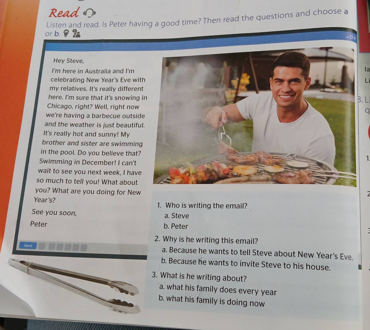 Read 
Listen and read. Is Peter having a good time? Then read the questions and choose a
or b. -0x
Hey Steve,
I'm here in Australia and I'm
la
celebrating New Year's Eve withLi
my relatives. It's really different
here. I'm sure that it's snowing iB. L
Chicago, right? Well, right nowq
we're having a barbecue outside
and the weather is just beautiful.
It's really hot and sunny! My
brother and sister are swimming
in the pool. Do you believe that?1.
Swimming in December! I can't
wait to see you next week, I have
so much to tell you! What about
you? What are you doing for New
2
Year's?
1. Who is writing the email?
See you soon, a. Steve
Peter b. Peter
2. Why is he writing this email?
Send a. Because he wants to tell Steve about New Year's Eve.
b. Because he wants to invite Steve to his house.
3. What is he writing about?
a. what his family does every year
b. what his family is doing now