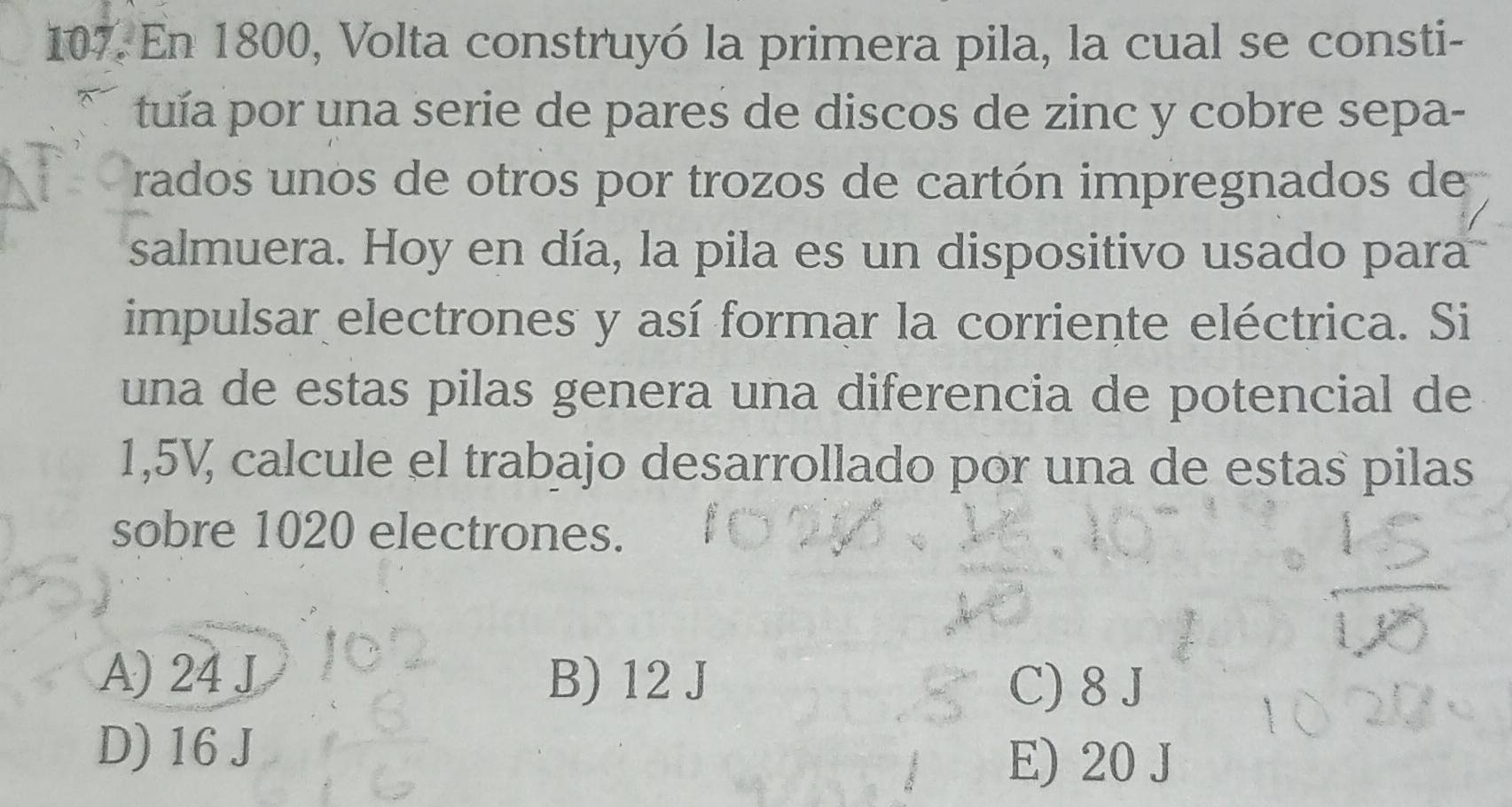 En 1800, Volta construyó la primera pila, la cual se consti-
tuía por una serie de pares de discos de zinc y cobre sepa-
rados unos de otros por trozos de cartón impregnados de
salmuera. Hoy en día, la pila es un dispositivo usado para
impulsar electrones y así formar la corriente eléctrica. Si
una de estas pilas genera una diferencia de potencial de
1,5V, calcule el trabajo desarrollado por una de estas pilas
sobre 1020 electrones.
A) 24 J B) 12 J C) 8 J
D) 16 J
E) 20 J