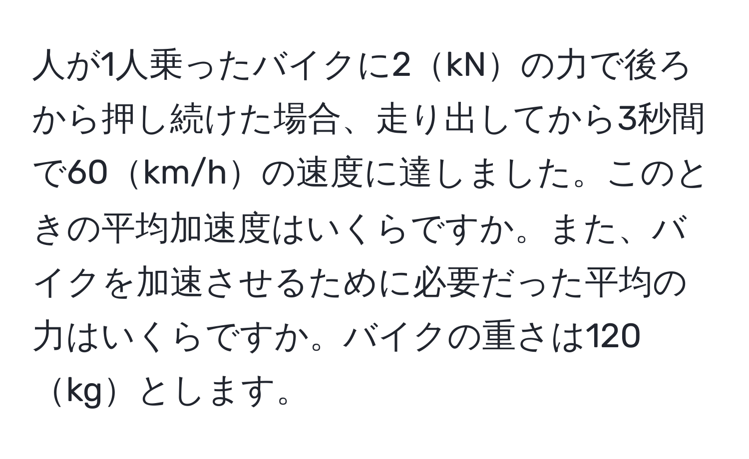 人が1人乗ったバイクに2kNの力で後ろから押し続けた場合、走り出してから3秒間で60km/hの速度に達しました。このときの平均加速度はいくらですか。また、バイクを加速させるために必要だった平均の力はいくらですか。バイクの重さは120kgとします。